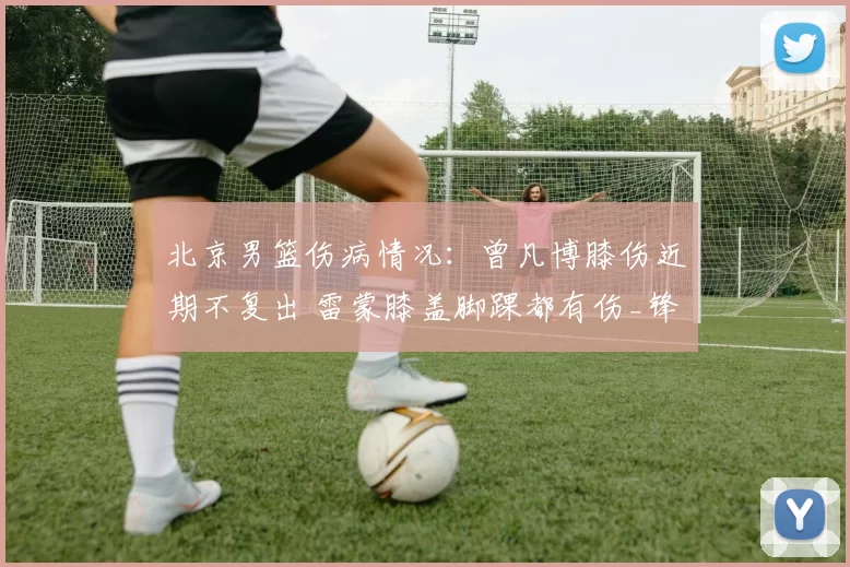 北京男篮伤病情况：曾凡博膝伤近期不复出 雷蒙膝盖脚踝都有伤_锋线_问题_比赛