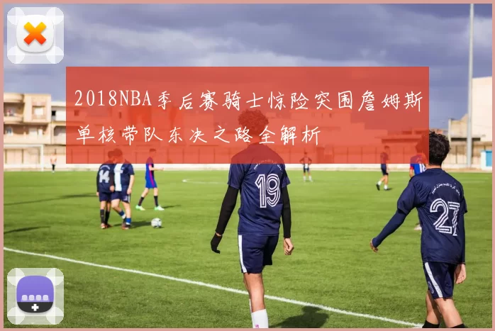 2018NBA季后赛骑士惊险突围詹姆斯单核带队东决之路全解析