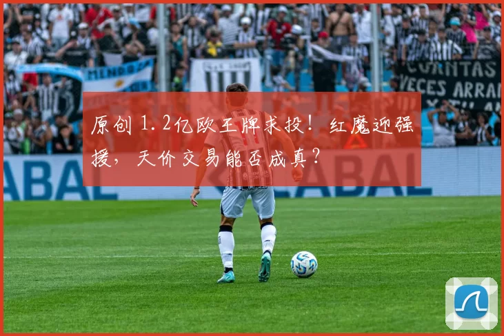 原创 1.2亿欧王牌求投！红魔迎强援，天价交易能否成真？