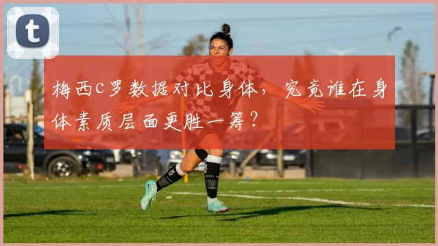 梅西c罗数据对比身体,究竟谁在身体素质层面更胜一筹?