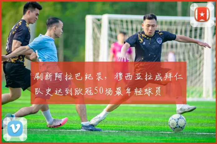 刷新阿拉巴纪录，穆西亚拉成拜仁队史达到欧冠50场最年轻球员