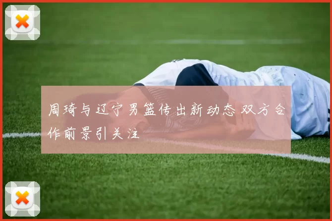 周琦与辽宁男篮传出新动态 双方合作前景引关注