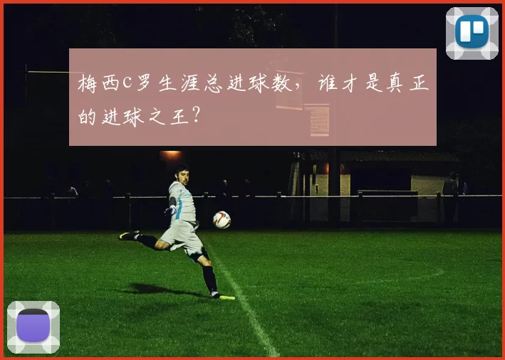 梅西c罗生涯总进球数，谁才是真正的进球之王？