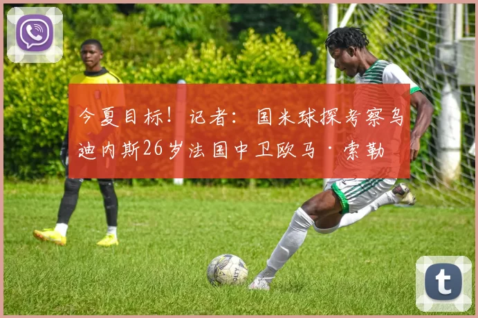 今夏目标！记者：国米球探考察乌迪内斯26岁法国中卫欧马·索勒