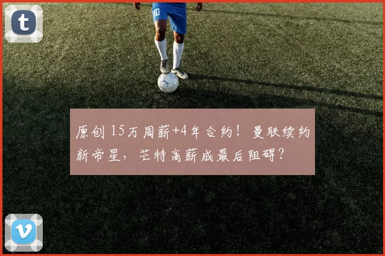 原创 15万周薪+4年合约！曼联续约新帝星，芒特高薪成最后阻碍？