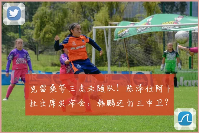 克雷桑等三虎未随队！陈泽仕阿卜杜出席发布会，韩鹏还打三中卫？