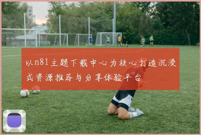 以n81主题下载中心为核心打造沉浸式资源推荐与分享体验平台