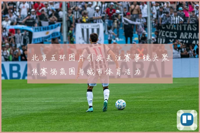 北京五环图片引发关注赛事镜头聚焦赛场氛围与城市体育活力