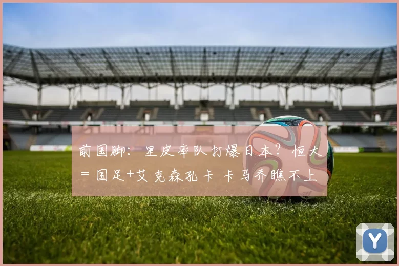 前国脚：里皮率队打爆日本？恒大＝国足+艾克森孔卡 卡马乔瞧不上我们