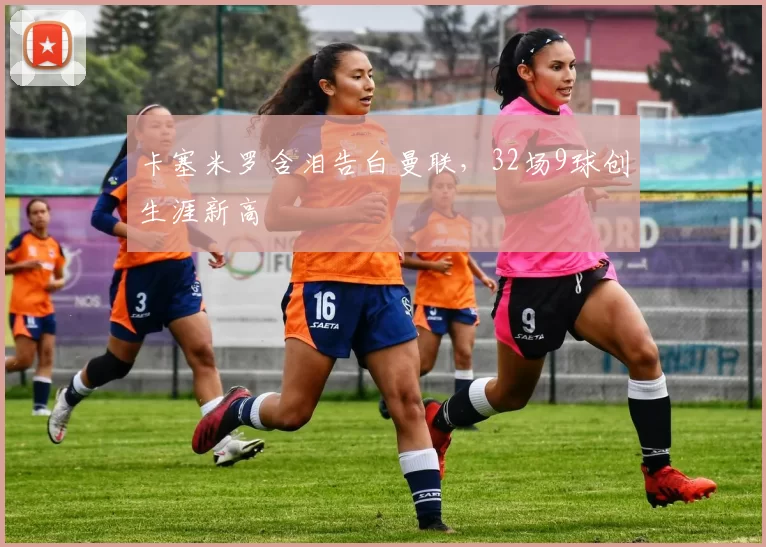 卡塞米罗含泪告白曼联，32场9球创生涯新高