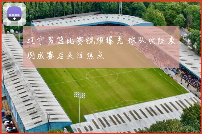 辽宁男篮比赛视频曝光 球队攻防表现成赛后关注焦点