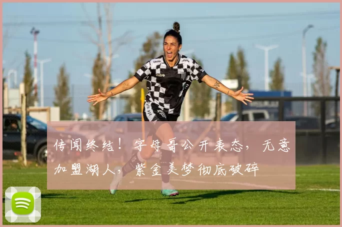 传闻终结！字母哥公开表态，无意加盟湖人，紫金美梦彻底破碎