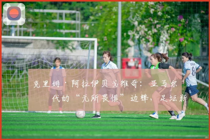 克里姆·阿拉伊贝戈维奇：亚马尔一代的“无所畏惧”边锋，足坛新瑰宝横空出世