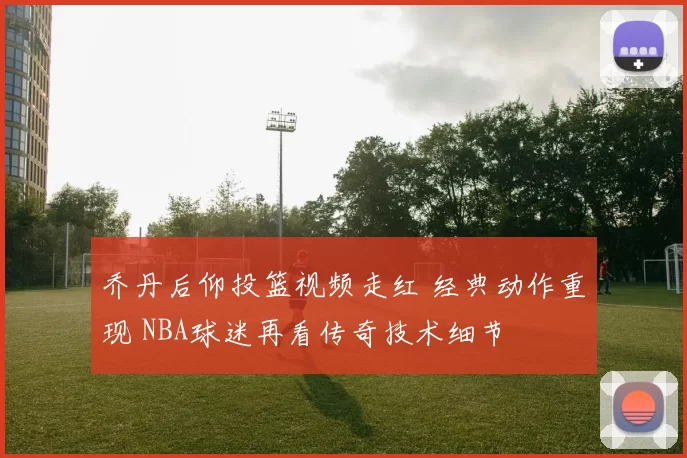 乔丹后仰投篮视频走红 经典动作重现 NBA球迷再看传奇技术细节