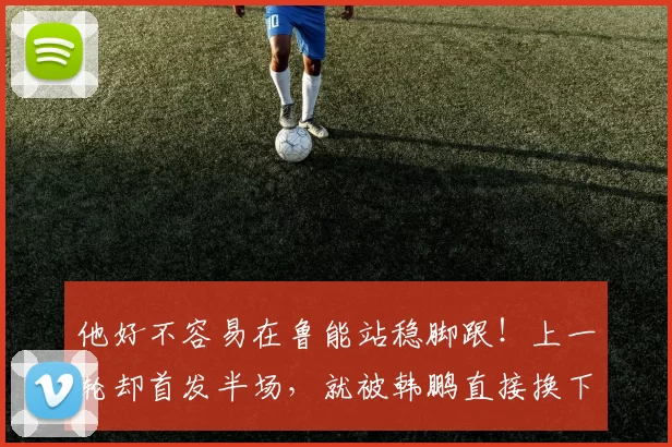 他好不容易在鲁能站稳脚跟！上一轮却首发半场，就被韩鹏直接换下