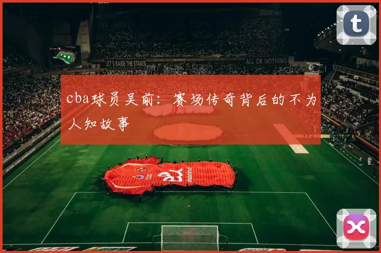cba球员吴前：赛场传奇背后的不为人知故事