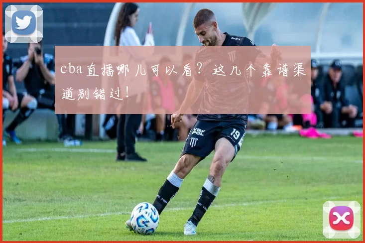 cba直播哪儿可以看？这几个靠谱渠道别错过！