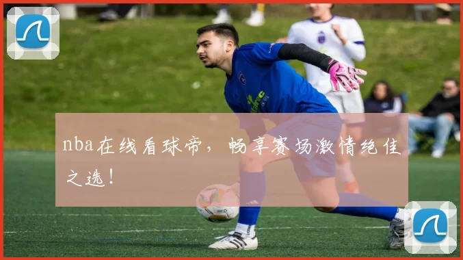 nba在线看球帝，畅享赛场激情绝佳之选！