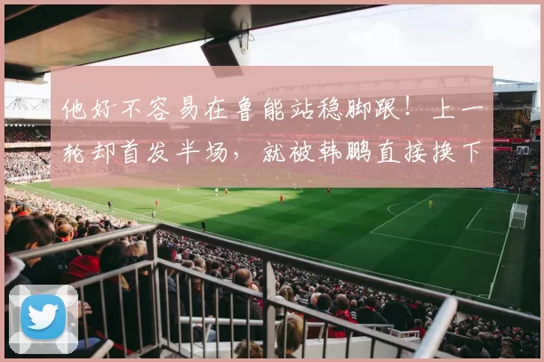 他好不容易在鲁能站稳脚跟！上一轮却首发半场，就被韩鹏直接换下