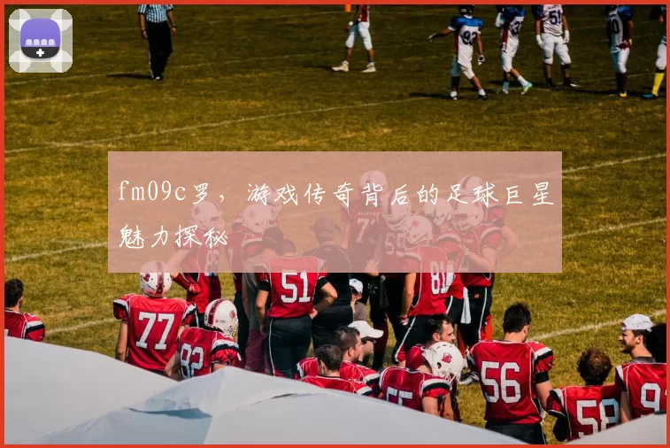 fm09c罗，游戏传奇背后的足球巨星魅力探秘