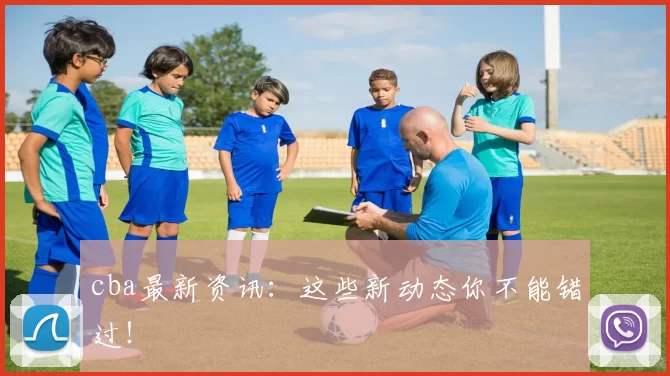 cba最新资讯：这些新动态你不能错过！