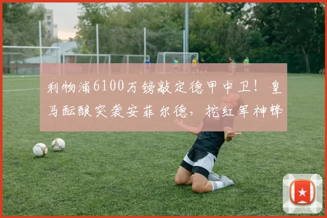 利物浦6100万镑敲定德甲中卫！皇马酝酿突袭安菲尔德，挖红军神锋