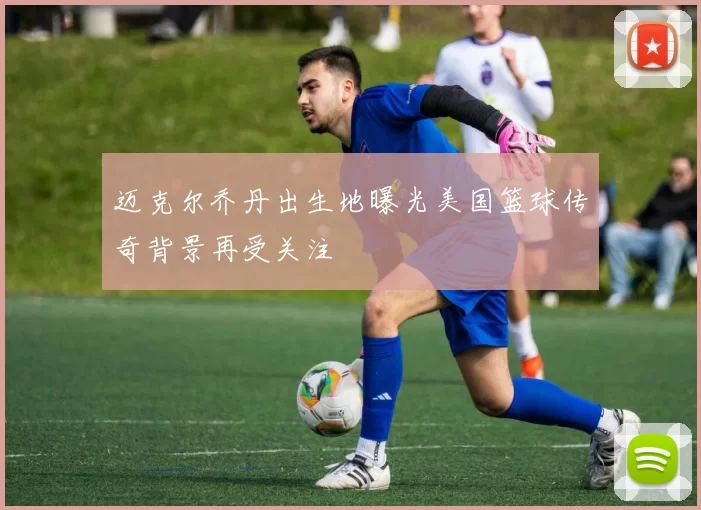 迈克尔乔丹出生地曝光美国篮球传奇背景再受关注