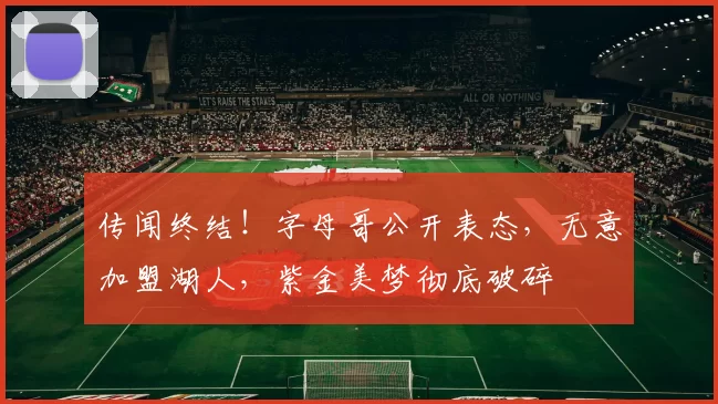 传闻终结！字母哥公开表态，无意加盟湖人，紫金美梦彻底破碎