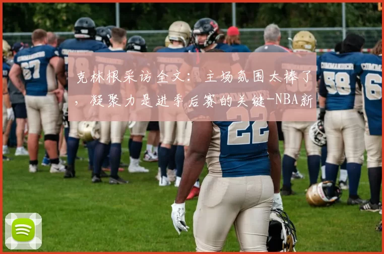 克林根采访全文：主场氛围太棒了，凝聚力是进季后赛的关键-NBA新闻