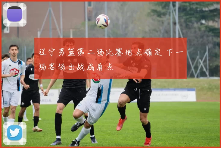 辽宁男篮第二场比赛地点确定 下一场客场出战成看点