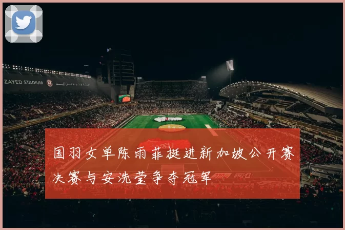 国羽女单陈雨菲挺进新加坡公开赛决赛与安洗莹争夺冠军