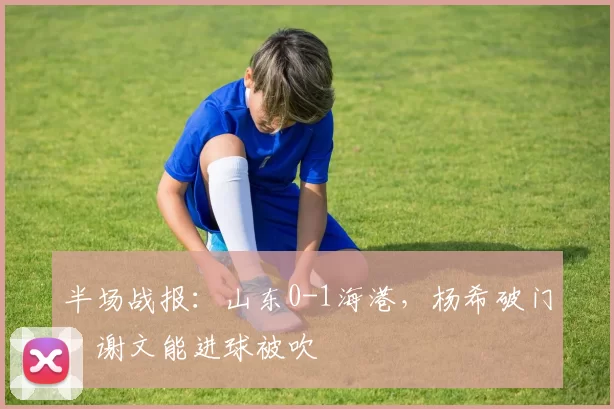 半场战报：山东0-1海港，杨希破门，谢文能进球被吹