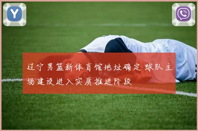 辽宁男篮新体育馆地址确定 球队主场建设进入实质推进阶段