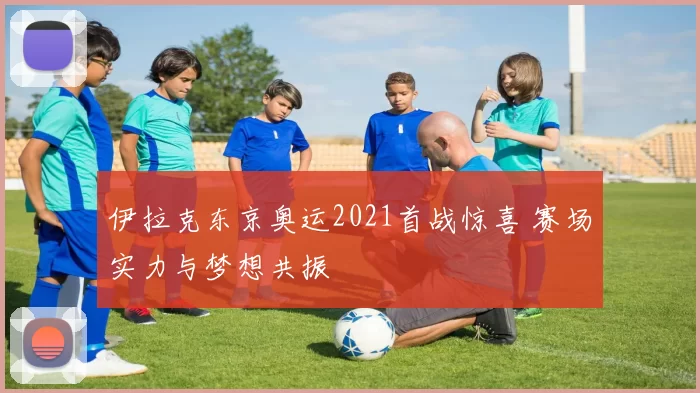 伊拉克东京奥运2021首战惊喜 赛场实力与梦想共振