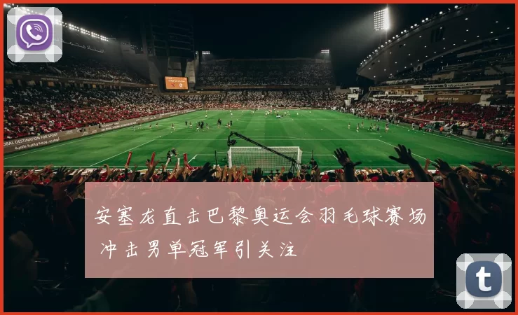 安塞龙直击巴黎奥运会羽毛球赛场 冲击男单冠军引关注