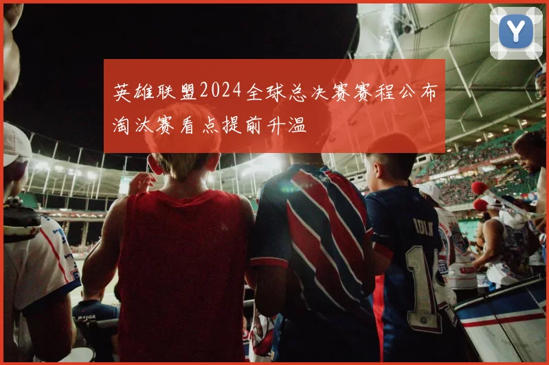 英雄联盟2024全球总决赛赛程公布淘汰赛看点提前升温