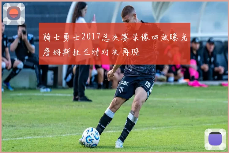 骑士勇士2017总决赛录像回放曝光詹姆斯杜兰特对决再现