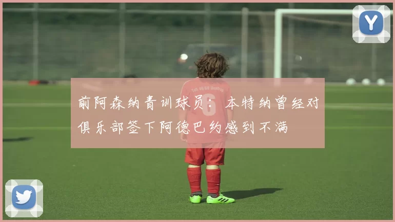 前阿森纳青训球员：本特纳曾经对俱乐部签下阿德巴约感到不满