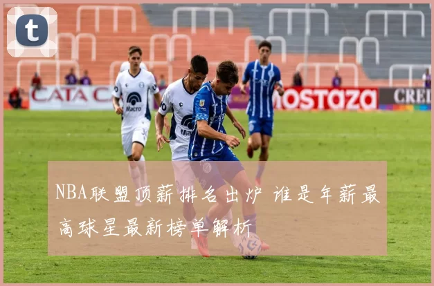 NBA联盟顶薪排名出炉 谁是年薪最高球星最新榜单解析