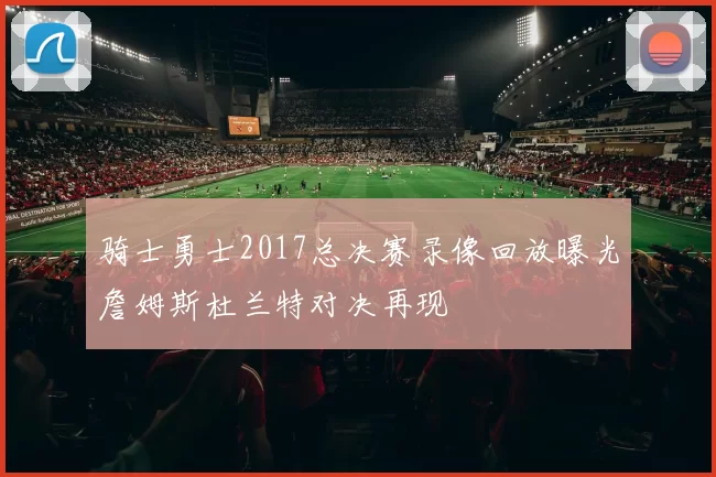 骑士勇士2017总决赛录像回放曝光詹姆斯杜兰特对决再现