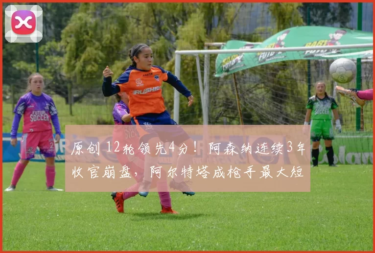 原创 12轮领先4分！阿森纳连续3年收官崩盘，阿尔特塔成枪手最大短板