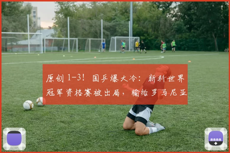 原创 1-3！国乒爆大冷：新科世界冠军资格赛被出局，输给罗马尼亚选手