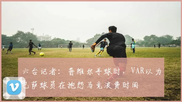 六台记者：普维尔手球时，VAR以为巴萨球员在抱怨马竞浪费时间