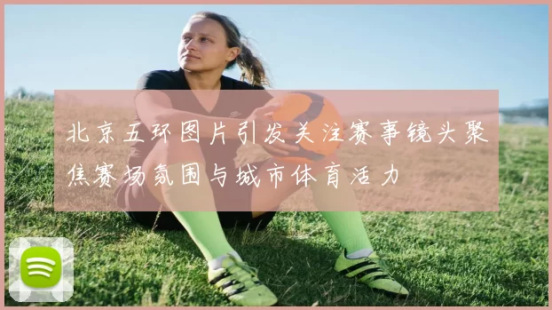 北京五环图片引发关注赛事镜头聚焦赛场氛围与城市体育活力