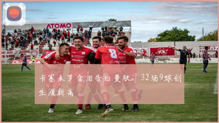 卡塞米罗含泪告白曼联，32场9球创生涯新高