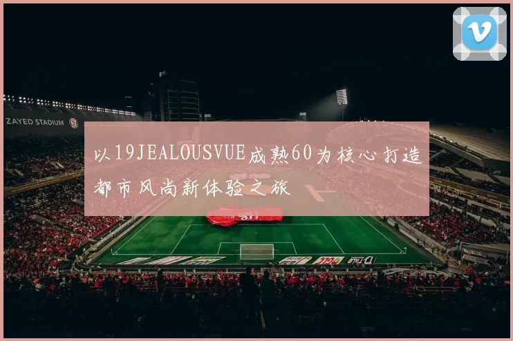 以19JEALOUSVUE成熟60为核心打造都市风尚新体验之旅