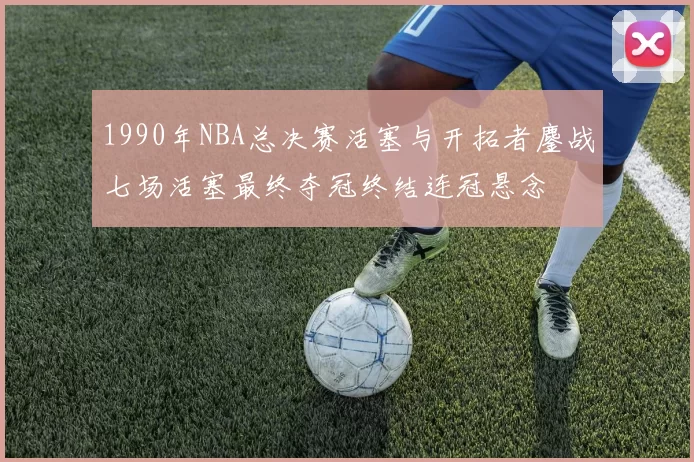 1990年NBA总决赛活塞与开拓者鏖战七场活塞最终夺冠终结连冠悬念
