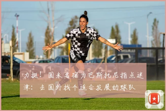 力挺！国米名宿为巴斯托尼指点迷津：去国外找个适合发展的球队