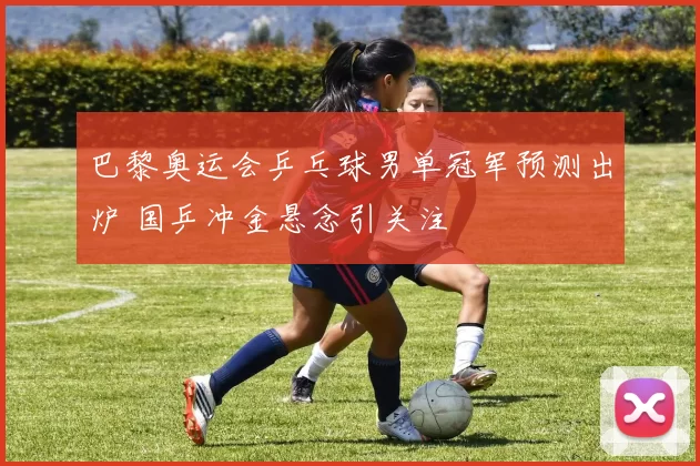 巴黎奥运会乒乓球男单冠军预测出炉 国乒冲金悬念引关注