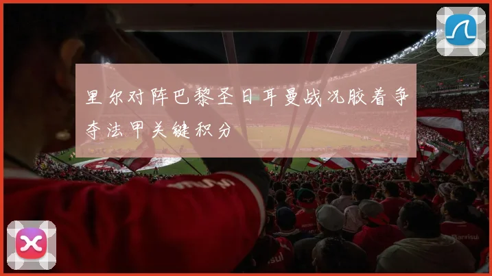里尔对阵巴黎圣日耳曼战况胶着争夺法甲关键积分